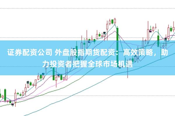 证券配资公司 外盘股指期货配资：高效策略，助力投资者把握全球市场机遇