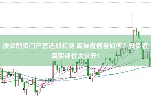股票配资门户首选加杠网 徽操盘信誉如何？投资者真实评价大公开！
