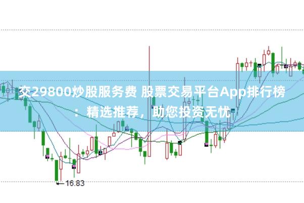 交29800炒股服务费 股票交易平台App排行榜：精选推荐，助您投资无忧