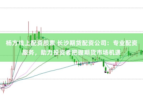 杨方线上配资股票 长沙期货配资公司：专业配资服务，助力投资者把握期货市场机遇