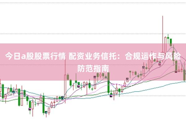 今日a股股票行情 配资业务信托：合规运作与风险防范指南