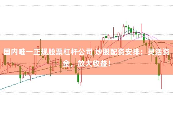 国内唯一正规股票杠杆公司 炒股配资安排：灵活资金，放大收益！