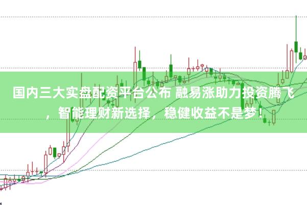 国内三大实盘配资平台公布 融易涨助力投资腾飞，智能理财新选择，稳健收益不是梦！
