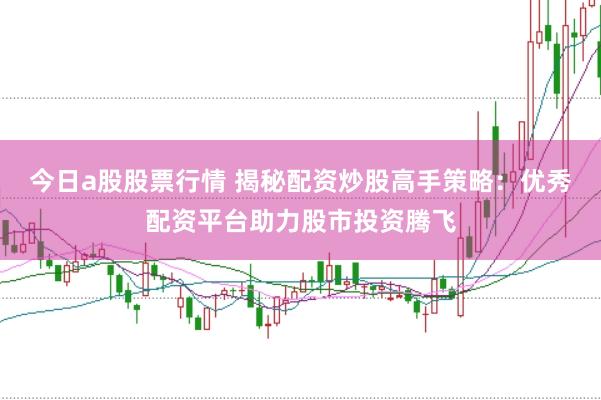 今日a股股票行情 揭秘配资炒股高手策略：优秀配资平台助力股市投资腾飞