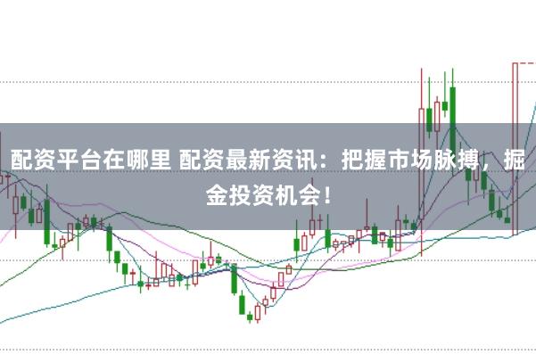 配资平台在哪里 配资最新资讯：把握市场脉搏，掘金投资机会！