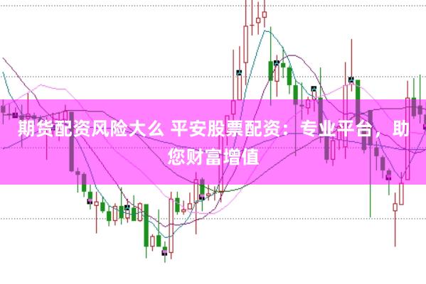 期货配资风险大么 平安股票配资：专业平台，助您财富增值