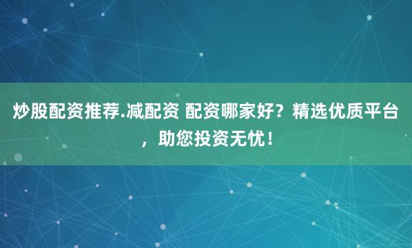 炒股配资推荐.减配资 配资哪家好？精选优质平台，助您投资无忧！