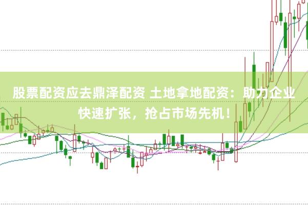 股票配资应去鼎泽配资 土地拿地配资：助力企业快速扩张，抢占市场先机！