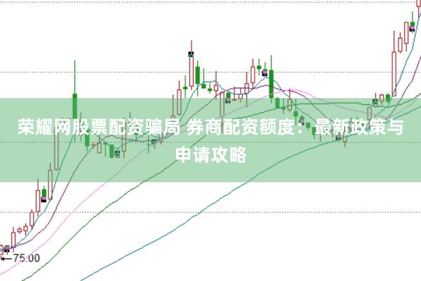 荣耀网股票配资骗局 券商配资额度：最新政策与申请攻略