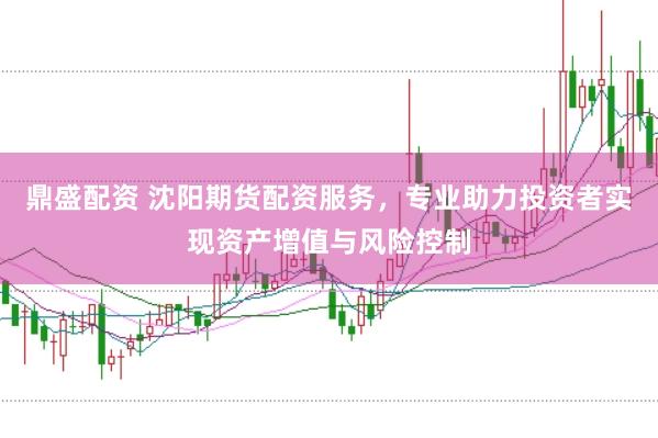 鼎盛配资 沈阳期货配资服务，专业助力投资者实现资产增值与风险控制