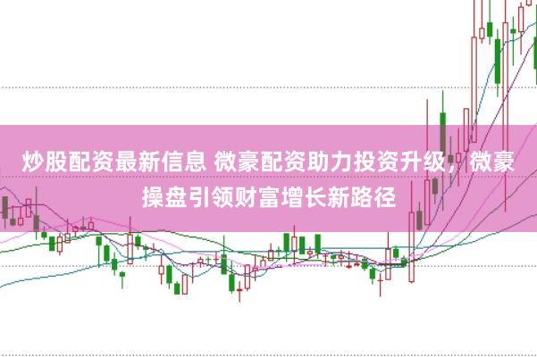 炒股配资最新信息 微豪配资助力投资升级，微豪操盘引领财富增长新路径