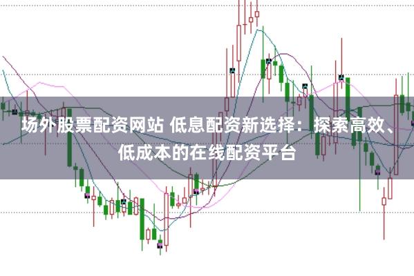 场外股票配资网站 低息配资新选择:探索高效、低成本的在线配资平台