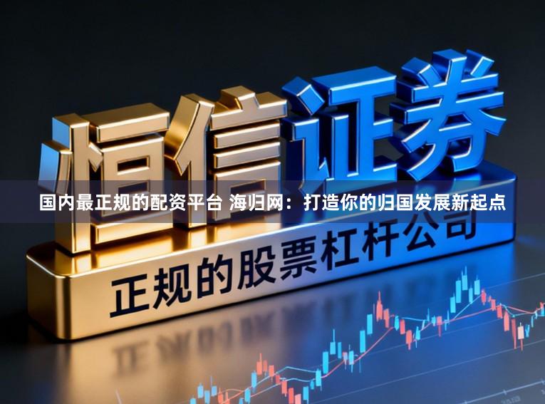 国内最正规的配资平台 海归网:打造你的归国发展新起点