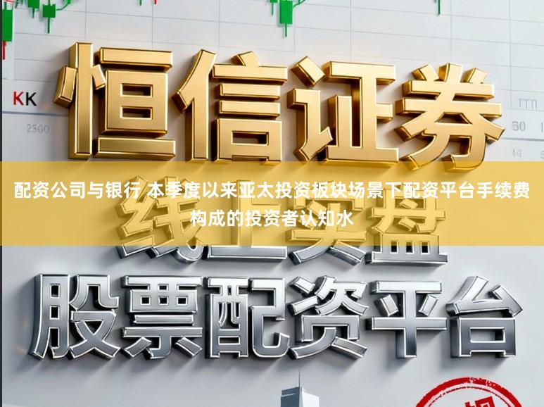 配资公司与银行 本季度以来亚太投资板块场景下配资平台手续费构成的投资者认知水