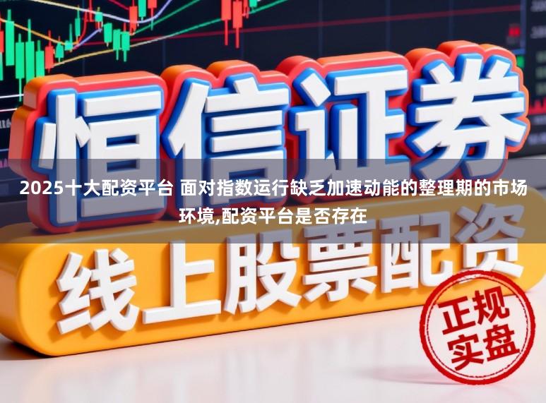 2025十大配资平台 面对指数运行缺乏加速动能的整理期的市场环境，配资平台是否存在