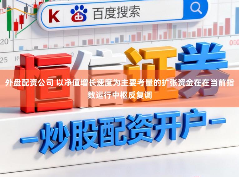 外盘配资公司 以净值增长速度为主要考量的扩张资金在在当前指数运行中枢反复调