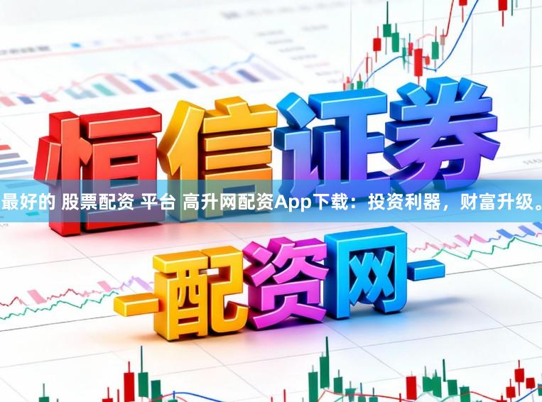 最好的 股票配资 平台 高升网配资App下载：投资利器，财富升级。