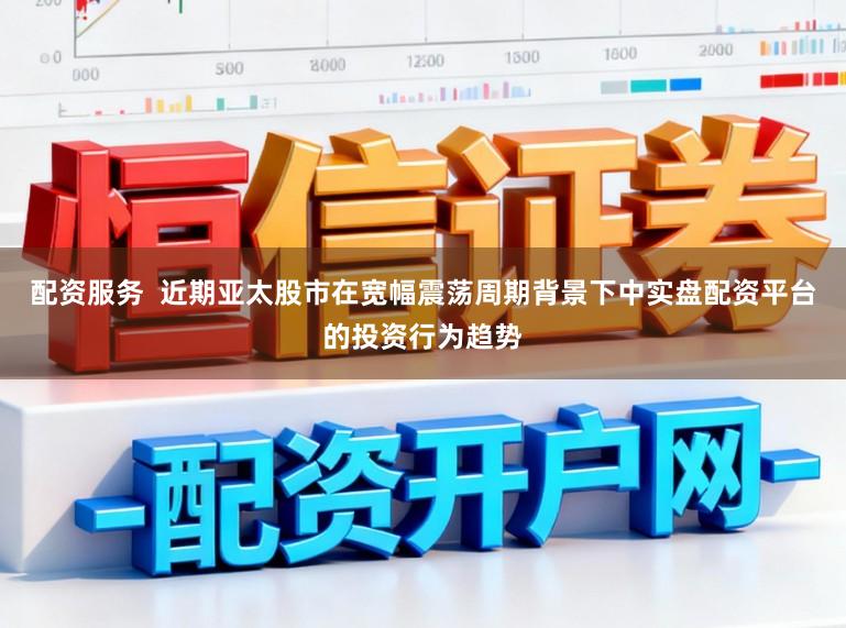 配资服务  近期亚太股市在宽幅震荡周期背景下中实盘配资平台的投资行为趋势